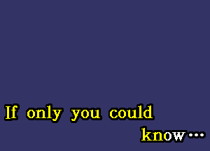 If only you could
know-