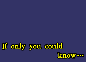 If only you could
know-