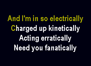And I'm in so electrically
Charged up kinetically

Acting erratically
Need you fanatically