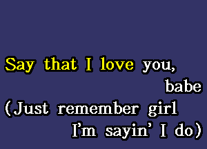 Say that I love you,

babe
(Just remember girl
Fm sayin, I do)