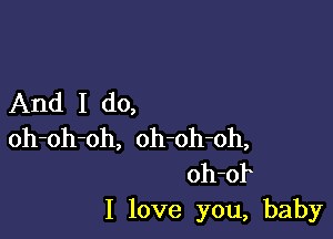 And I do,

oh-oh-oh, oh-oh-oh,
oh-of
I love you, baby