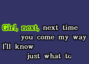 m m next time

you come my way

Yll know
just What to