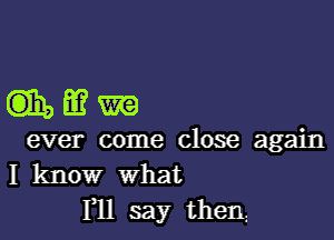 mmm

ever come close again
I know What

I11 say then