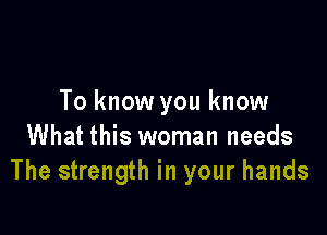To know you know

What this woman needs
The strength in your hands