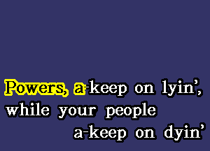 a-keep 0n lyinl
While your people
a-keep on dyin