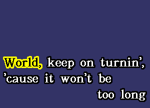 m keep on turninl

,cause it wodt be
too long