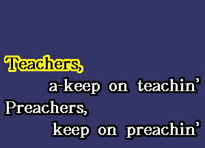 m

a-keep on teachid

Preachers,
keep on preachin,