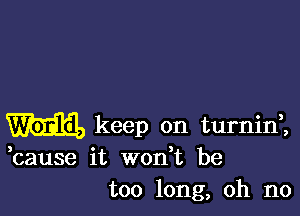 m keep on turninl

,cause it wodt be
too long, oh no