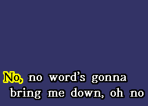 N), no words gonna
bring me down, oh no