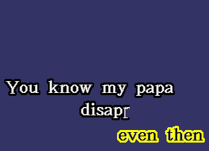 You know my papa
disapr
m