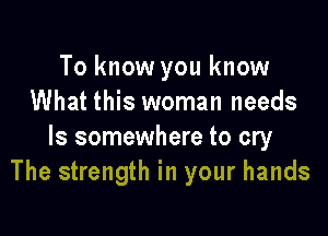 To know you know
What this woman needs

ls somewhere to cry
The strength in your hands