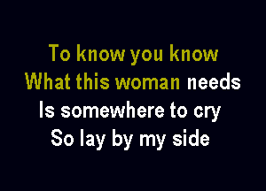 To know you know
What this woman needs

ls somewhere to cry
80 lay by my side