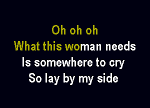 Oh oh oh
What this woman needs

ls somewhere to cry
80 lay by my side