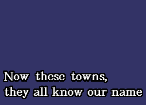 NOW these towns,
they all know our name