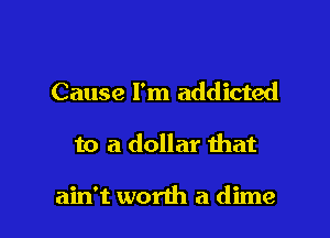 Cause I'm addicted

to a dollar that

ain't worth a dime