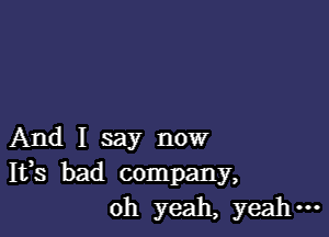 And I say now
Ifs bad company,
oh yeah, yeah -