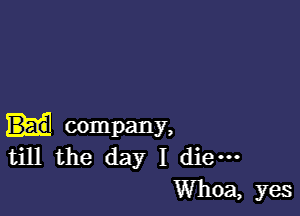 company,
till the day I die-

Whoa, yes