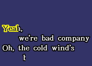 W1,

Wdre bad company
Oh, the cold Wind,s
t