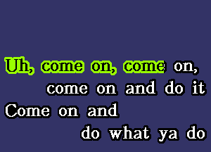 win, some am, am on,
come on and do it
Come on and

do What ya do