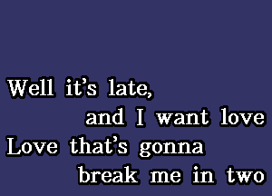 Well ifs late,

and I want love
Love thatfs gonna
break me in two