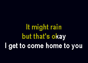 It might rain

but that's okay
I get to come home to you