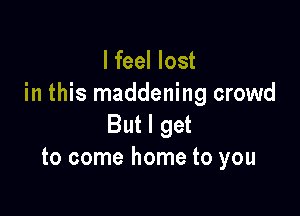 lfeel lost
in this maddening crowd

But I get
to come home to you