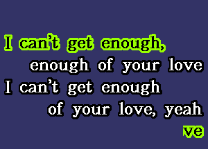 nmm-j.

enough of your love
I can,t get enough
of your love, yeah

WE)