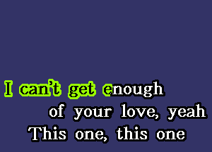 11 m (w enough
of your love, yeah
This one, this one