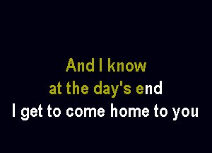 And I know

at the day's end
I get to come home to you