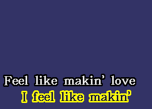Feel like makin, love
E H ER? mm