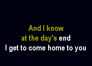 And I know

at the day's end
I get to come home to you