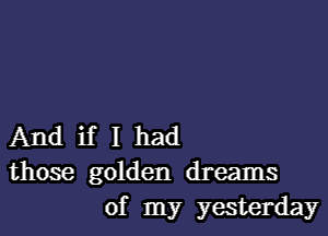 And if I had
those golden dreams
of my yesterday