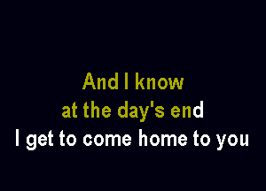 And I know

at the day's end
I get to come home to you