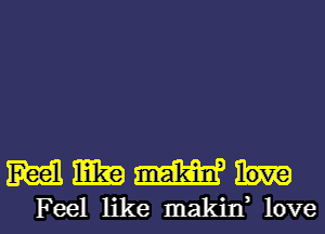 M mm mm
Feel like makin, love