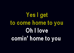 Yes I get
to come home to you

Oh I love
comin' home to you