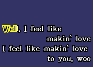 mam, I feel like

makin, love
I feel like maldn, love
to you, woo