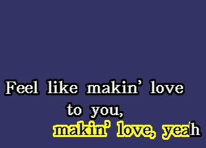 Feel like makin, love
to you,

mum