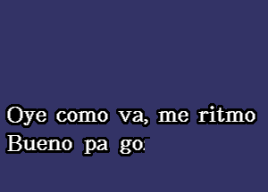 Oye como va, me ritmo
Bueno pa go.-