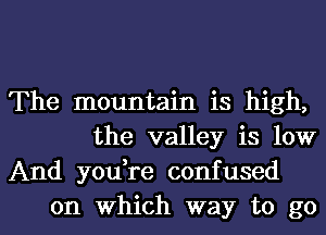 The mountain is high,
the valley is low

And you,re confused
on Which way to go