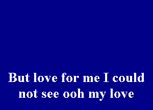 But love for me I could
not see 0011 my love