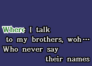 m I talk

to my brothers, wohm

Who never say
their names