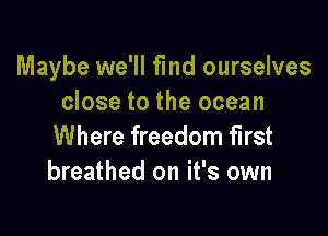 Maybe we'll find ourselves
close to the ocean

Where freedom first
breathed on it's own