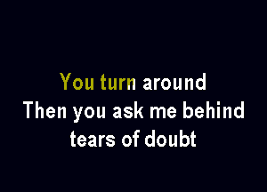 You turn around

Then you ask me behind
tears of doubt