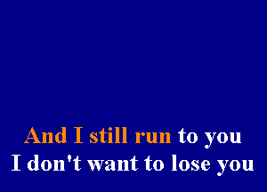 And I still run to you
I don't want to lose you