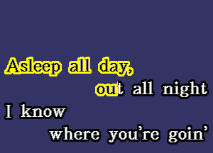 Mam

mt all night
I know
where you,re goirf