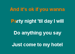 And it's ok if you wanna
Party night 'til day I will

Do anything you say

Just come to my hotel