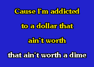 Cause I'm addicted
to a dollar that
ain't worth

that ain't worth a dime