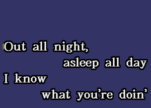 lOut all night,

asleep all day

I know
What yodre doid