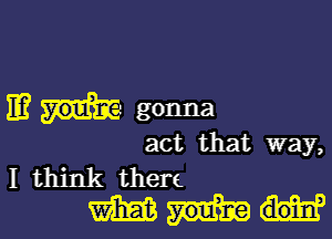 11? you? gonna

act that way,

I think then
m