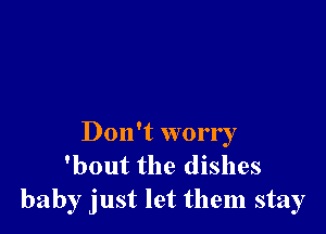 Don't worry
'bout the dishes
baby just let them stay